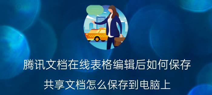 腾讯文档在线表格编辑后如何保存 共享文档怎么保存到电脑上？